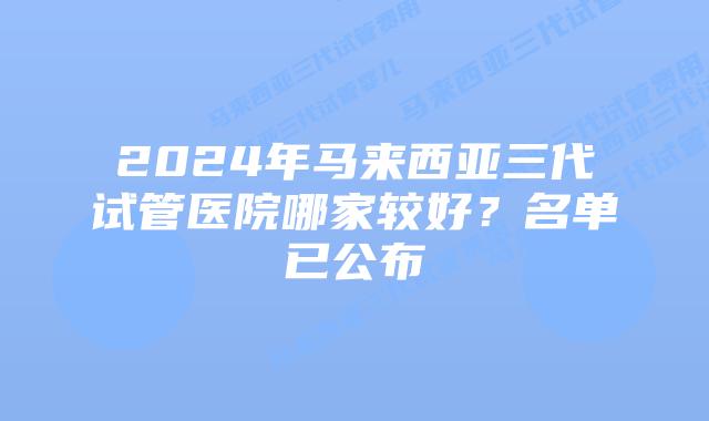 2024年马来西亚三代试管医院哪家较好？名单已公布