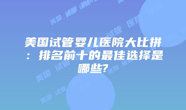 美国试管婴儿医院大比拼:排名前十的最佳选择是哪些?