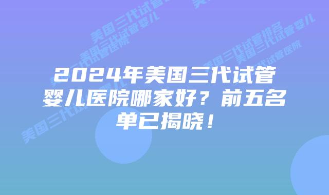 2024年美国三代试管婴儿医院哪家好?前五名单已揭晓!