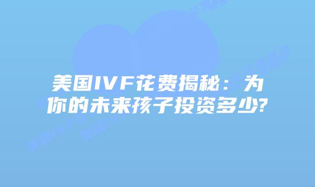 美国IVF花费揭秘：为你的未来孩子投资多少?