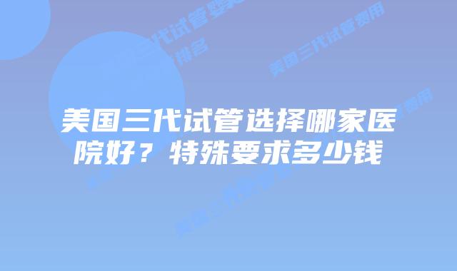 美国三代试管选择哪家医院好?特殊要求多少钱
