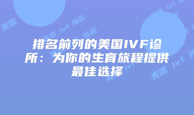 排名前列的美国IVF诊所：为你的生育旅程提供最佳选择