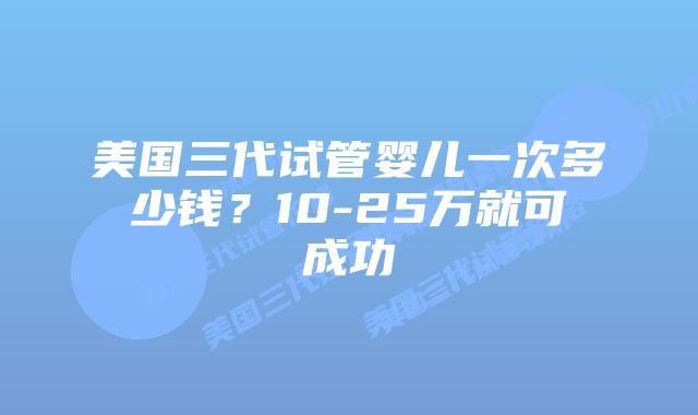 美国三代试管婴儿一次多少钱?10-25万就可成功