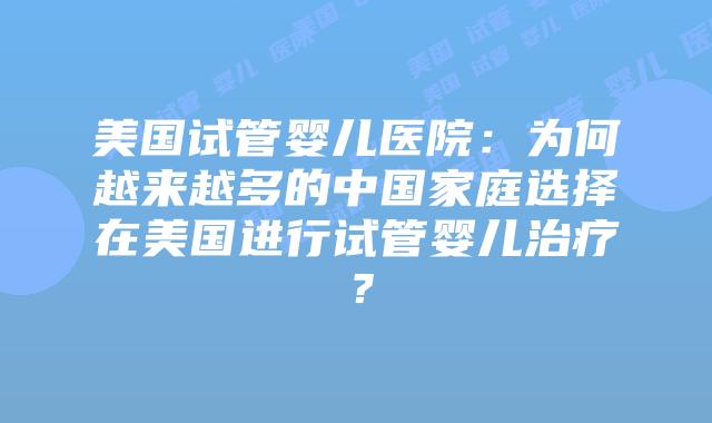 美国试管婴儿医院:为何越来越多的中国家庭选择在美国进行试管婴儿治疗?