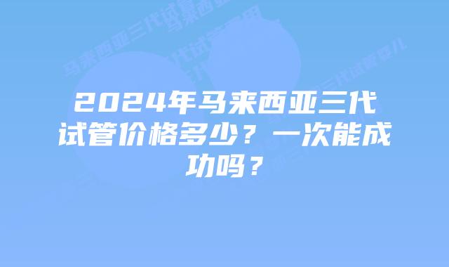 2024年马来西亚三代试管价格多少？一次能成功吗？