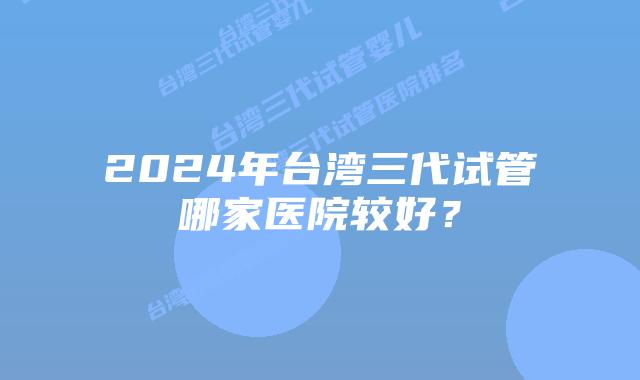 2024年台湾三代试管哪家医院较好？