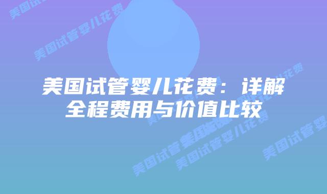 美国试管婴儿花费:详解全程费用与价值比较