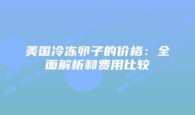 美国冷冻卵子的价格：全面解析和费用比较