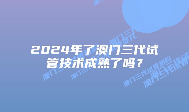 2024年了澳门三代试管技术成熟了吗？
