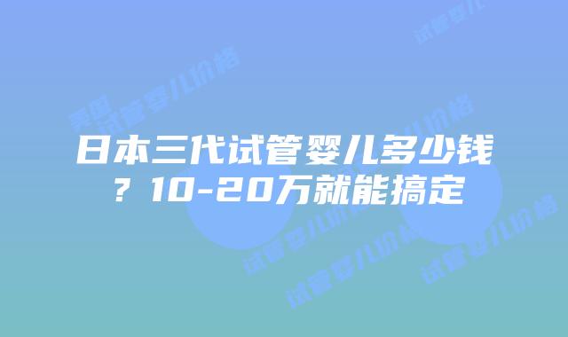 日本三代试管婴儿多少钱?10-20万就能搞定
