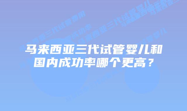 马来西亚三代试管婴儿和国内成功率哪个更高？