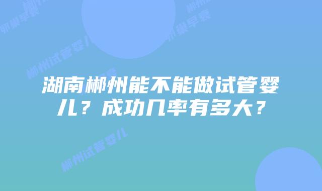 湖南郴州能不能做试管婴儿？成功几率有多大？