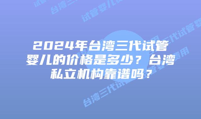 2024年台湾三代试管婴儿的价格是多少？台湾私立机构靠谱吗？