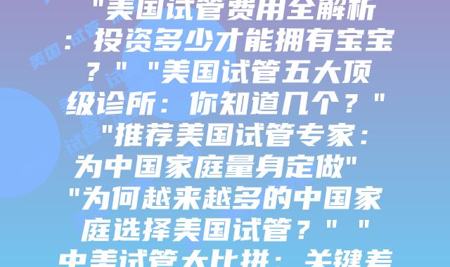 走进美国试管之旅：全球最先进生育流程解析” “我在美国试管的30天：每个阶段的真实经历” “美国试管费用全解析：投资多少才能拥有宝宝？” “美国试管五大顶级诊所：你知道几个？” “推荐美国试管专家：为中国家庭量身定做” “为何越来越多的中国家庭选择美国试管？” “中美试管大比拼：关键差异在哪里？” “跨越12个时区，只为与你的那一次相遇” “探寻中国患者赴美做试管