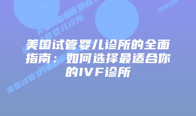 美国试管婴儿诊所的全面指南：如何选择最适合你的IVF诊所
