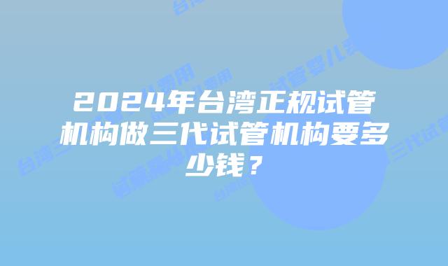 2024年台湾正规试管机构做三代试管机构要多少钱?
