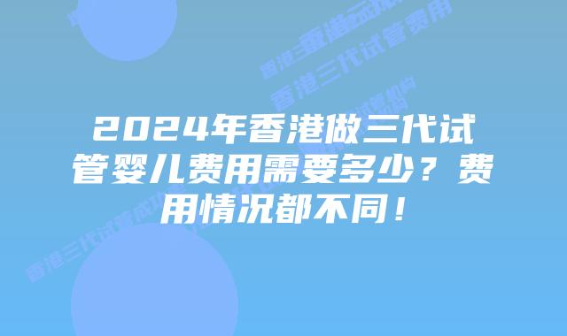 2024年香港做三代试管婴儿费用需要多少？费用情况都不同！