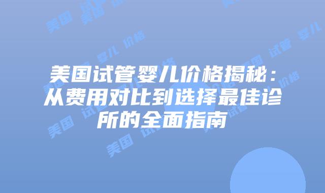 美国试管婴儿价格揭秘：从费用对比到选择最佳诊所的全面指南