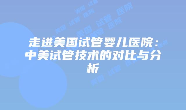 走进美国试管婴儿医院：中美试管技术的对比与分析