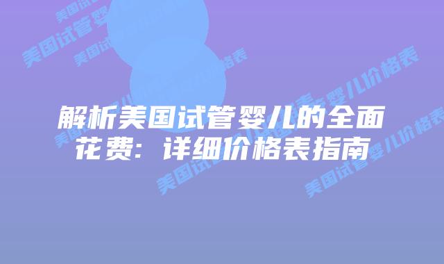 解析美国试管婴儿的全面花费: 详细价格表指南