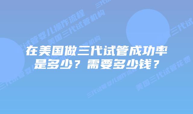 在美国做三代试管成功率是多少?需要多少钱?