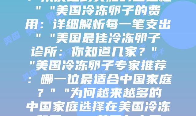 冷冻卵子在美国：是时候了解你的生育选择” “我在美国的冷冻卵子之旅：从决定到实施的全过程” “美国冷冻卵子的费用：详细解析每一笔支出” “美国最佳冷冻卵子诊所：你知道几家？” “美国冷冻卵子专家推荐：哪一位最适合中国家庭？” “为何越来越多的中国家庭选择在美国冷冻卵子？” “美国与中国冷冻卵子服务比较：关键差异在哪里？” “跨越12个时区