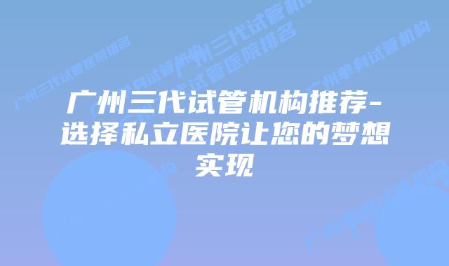 广州三代试管机构推荐-选择私立医院让您的梦想实现