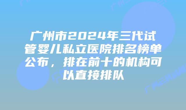 广州市2024年三代试管婴儿私立医院排名榜单公布,排在前十的机构可以直接排队