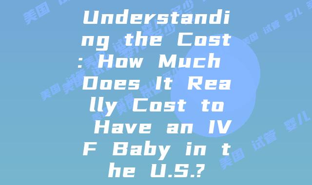 Understanding the Cost: How Much Does It Really Cost to Have an IVF Baby in the U.S.?