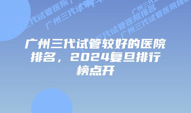 广州三代试管较好的医院排名，2024复旦排行榜点开