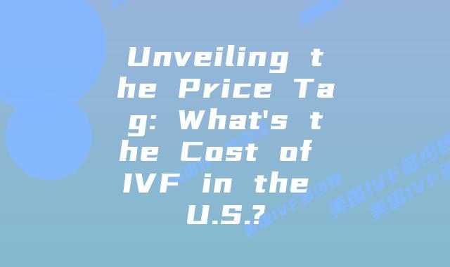 Unveiling the Price Tag: What’s the Cost of IVF in the U.S.?