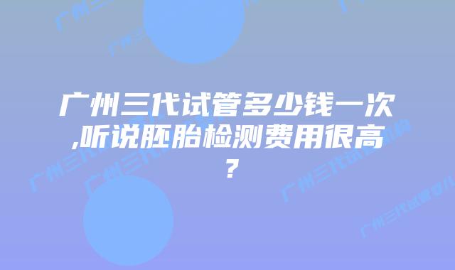 广州三代试管多少钱一次,听说胚胎检测费用很高？