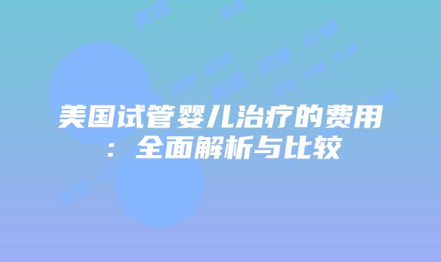 美国试管婴儿治疗的费用：全面解析与比较