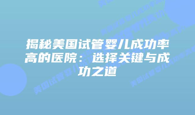 揭秘美国试管婴儿成功率高的医院：选择关键与成功之道