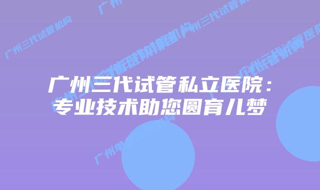 广州三代试管私立医院：专业技术助您圆育儿梦