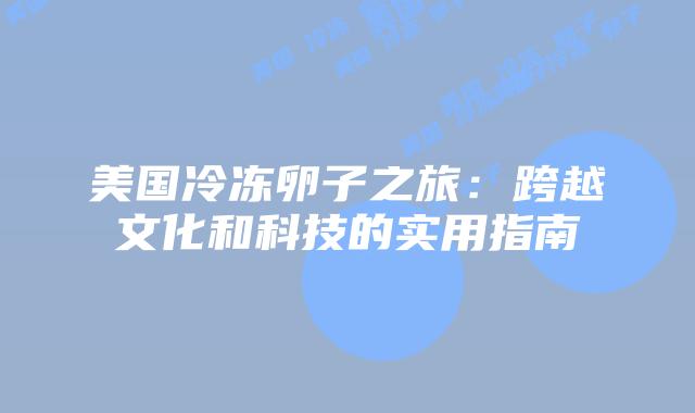 美国冷冻卵子之旅：跨越文化和科技的实用指南