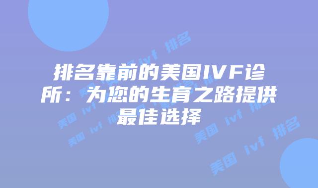 排名靠前的美国IVF诊所:为您的生育之路提供最佳选择
