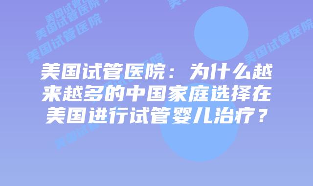 美国试管医院：为什么越来越多的中国家庭选择在美国进行试管婴儿治疗？