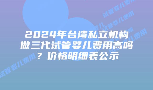 2024年台湾私立机构做三代试管婴儿费用高吗？价格明细表公示