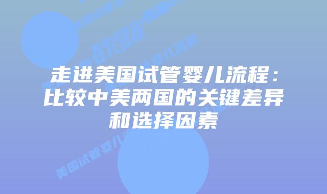 走进美国试管婴儿流程：比较中美两国的关键差异和选择因素