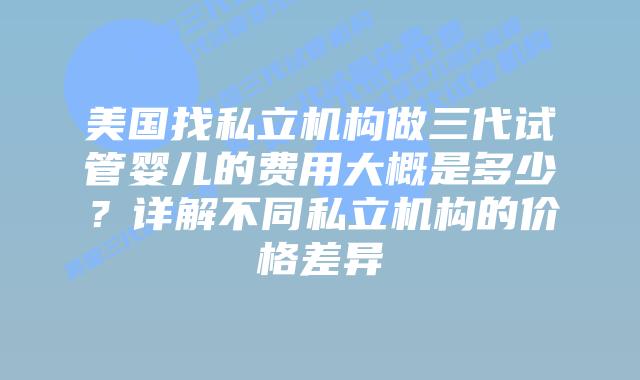 美国找私立机构做三代试管婴儿的费用大概是多少?详解不同私立机构的价格差异