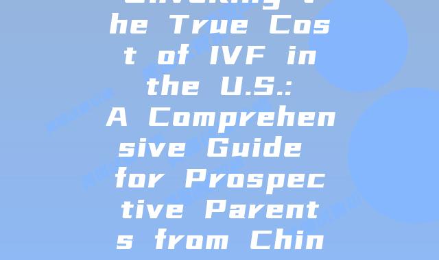 Unveiling the True Cost of IVF in the U.S.: A Comprehensive Guide for Prospective Parents from China