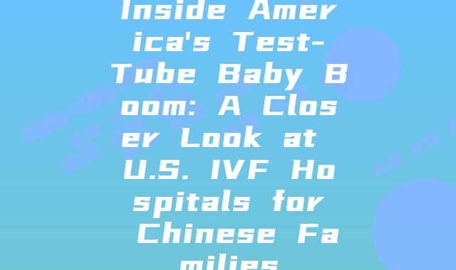 Inside America's Test-Tube Baby Boom: A Closer Look at U.S. IVF Hospitals for Chinese Families