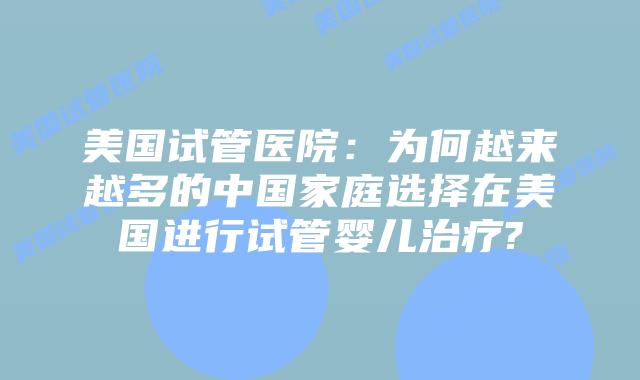 美国试管医院：为何越来越多的中国家庭选择在美国进行试管婴儿治疗?