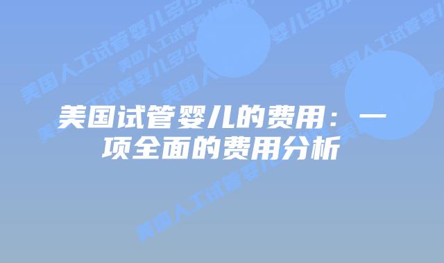 美国试管婴儿的费用:一项全面的费用分析