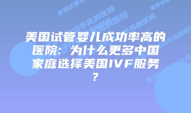 美国试管婴儿成功率高的医院: 为什么更多中国家庭选择美国IVF服务?