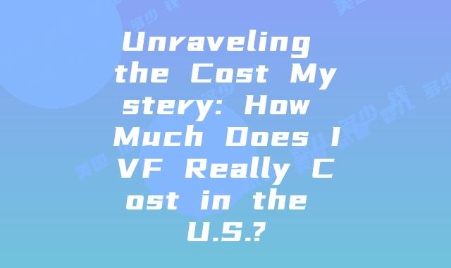 Unraveling the Cost Mystery: How Much Does IVF Really Cost in the U.S.?