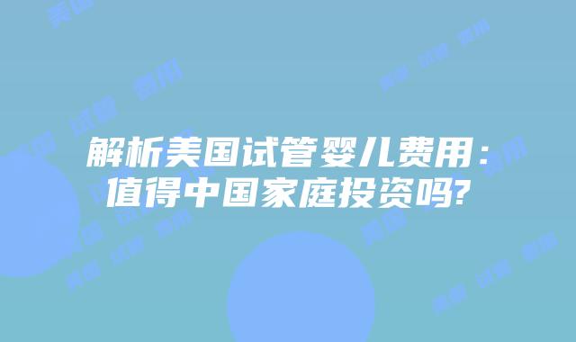解析美国试管婴儿费用:值得中国家庭投资吗?