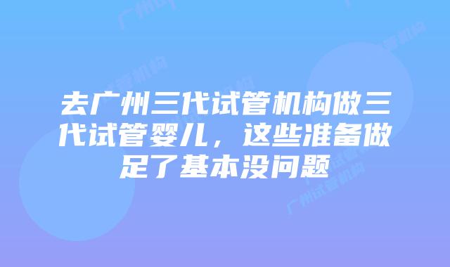 去广州三代试管机构做三代试管婴儿，这些准备做足了基本没问题