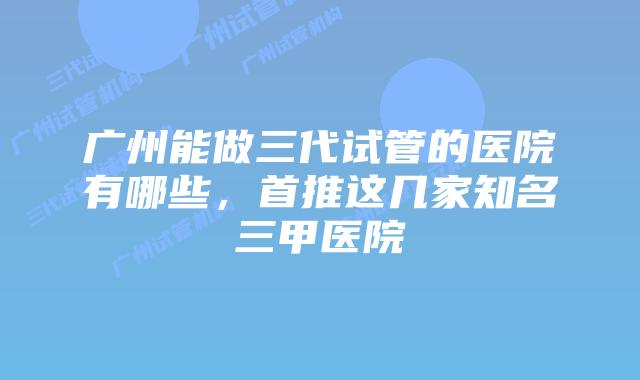 广州能做三代试管的医院有哪些，首推这几家知名三甲医院